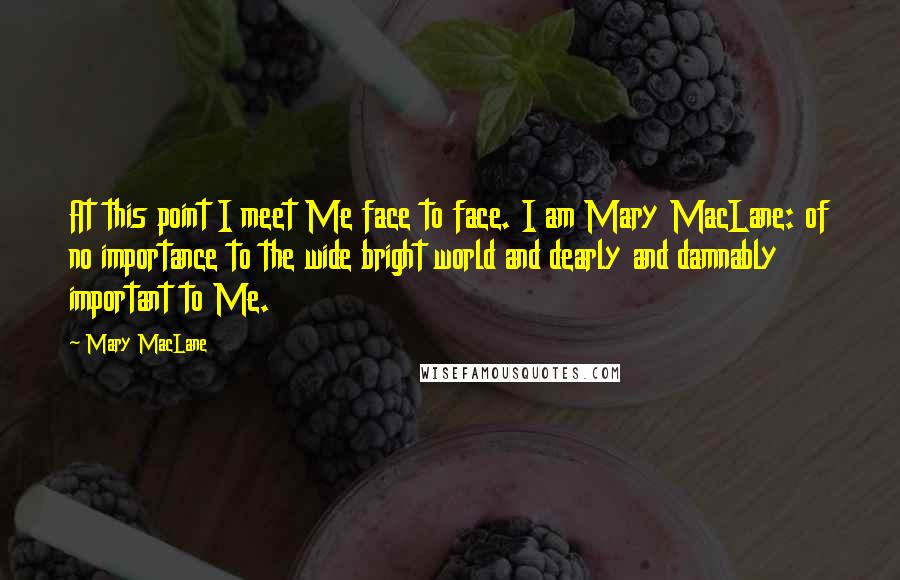 Mary MacLane Quotes: At this point I meet Me face to face. I am Mary MacLane: of no importance to the wide bright world and dearly and damnably important to Me.