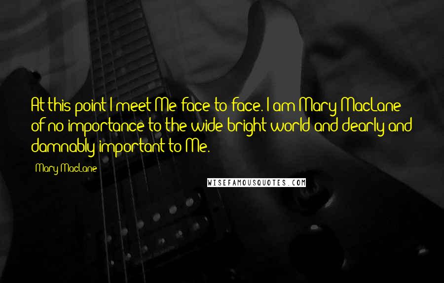 Mary MacLane Quotes: At this point I meet Me face to face. I am Mary MacLane: of no importance to the wide bright world and dearly and damnably important to Me.