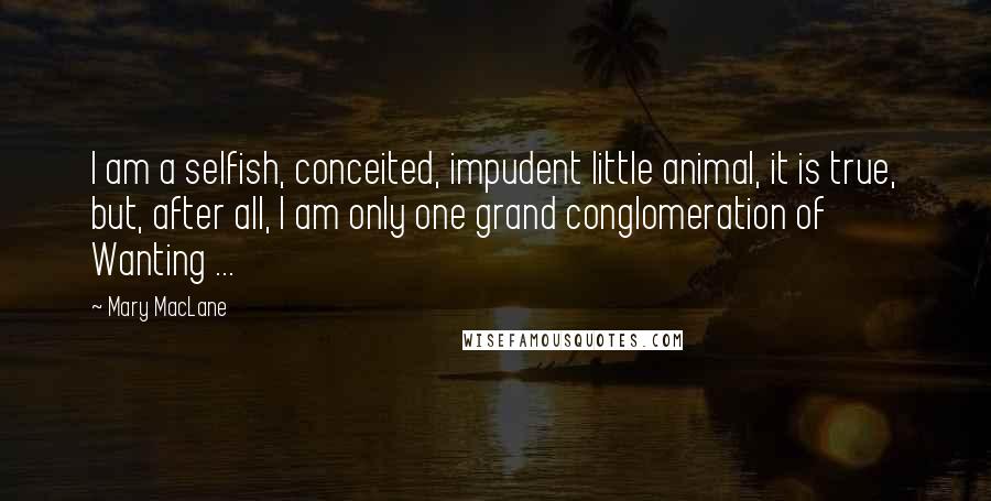 Mary MacLane Quotes: I am a selfish, conceited, impudent little animal, it is true, but, after all, I am only one grand conglomeration of Wanting ...