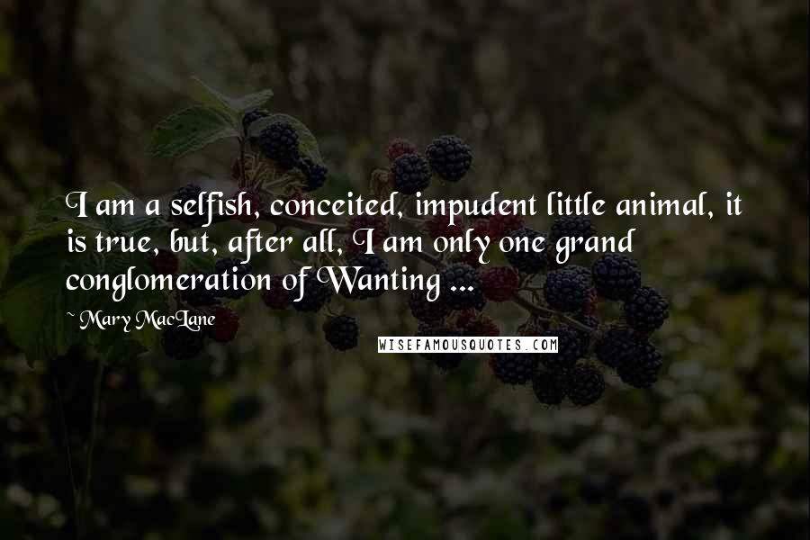 Mary MacLane Quotes: I am a selfish, conceited, impudent little animal, it is true, but, after all, I am only one grand conglomeration of Wanting ...