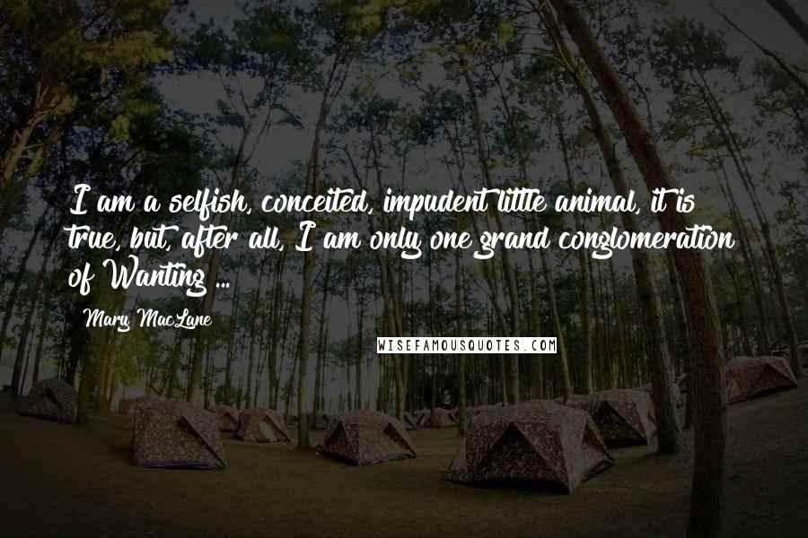 Mary MacLane Quotes: I am a selfish, conceited, impudent little animal, it is true, but, after all, I am only one grand conglomeration of Wanting ...