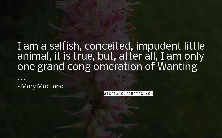 Mary MacLane Quotes: I am a selfish, conceited, impudent little animal, it is true, but, after all, I am only one grand conglomeration of Wanting ...