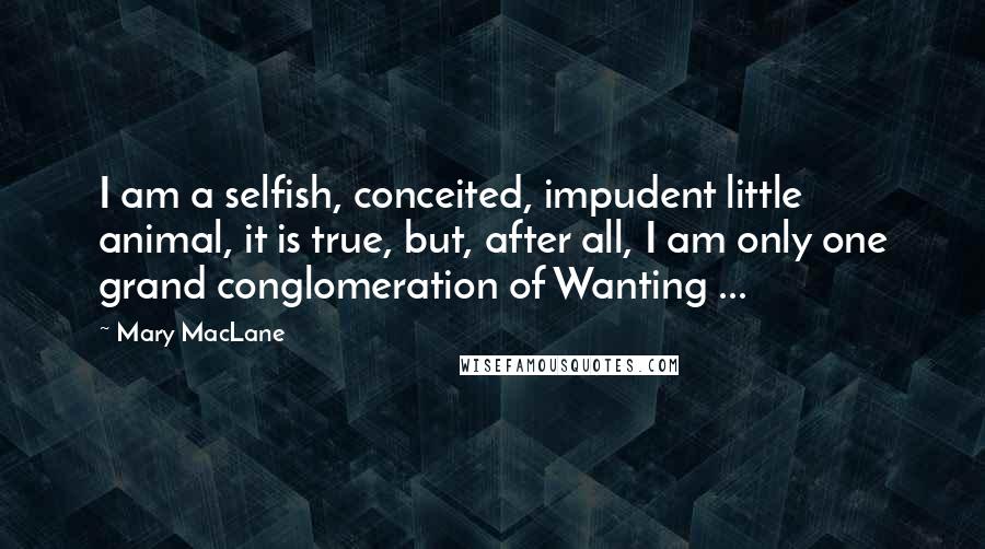 Mary MacLane Quotes: I am a selfish, conceited, impudent little animal, it is true, but, after all, I am only one grand conglomeration of Wanting ...