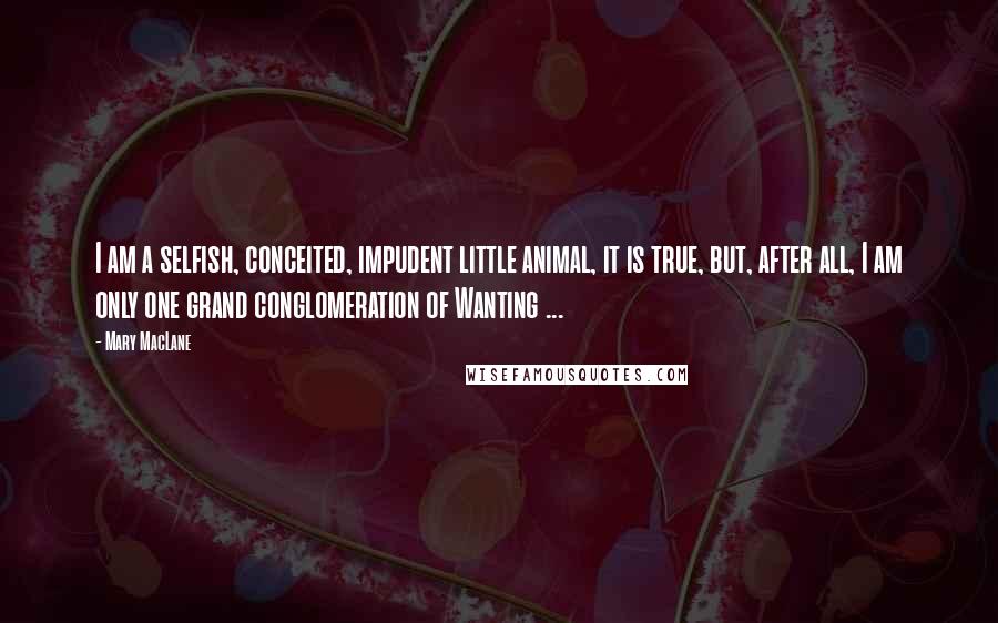 Mary MacLane Quotes: I am a selfish, conceited, impudent little animal, it is true, but, after all, I am only one grand conglomeration of Wanting ...