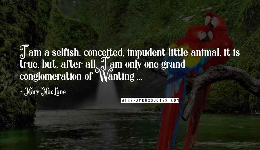 Mary MacLane Quotes: I am a selfish, conceited, impudent little animal, it is true, but, after all, I am only one grand conglomeration of Wanting ...