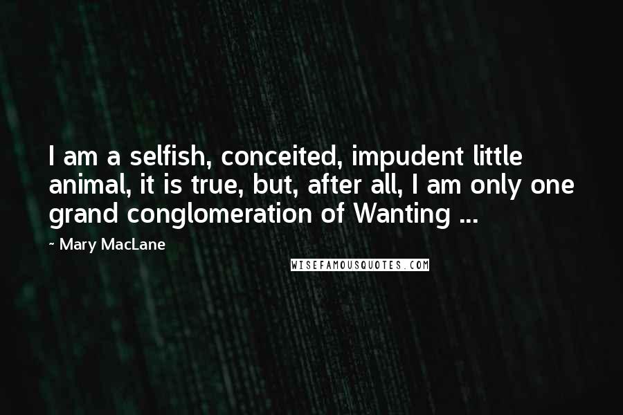 Mary MacLane Quotes: I am a selfish, conceited, impudent little animal, it is true, but, after all, I am only one grand conglomeration of Wanting ...