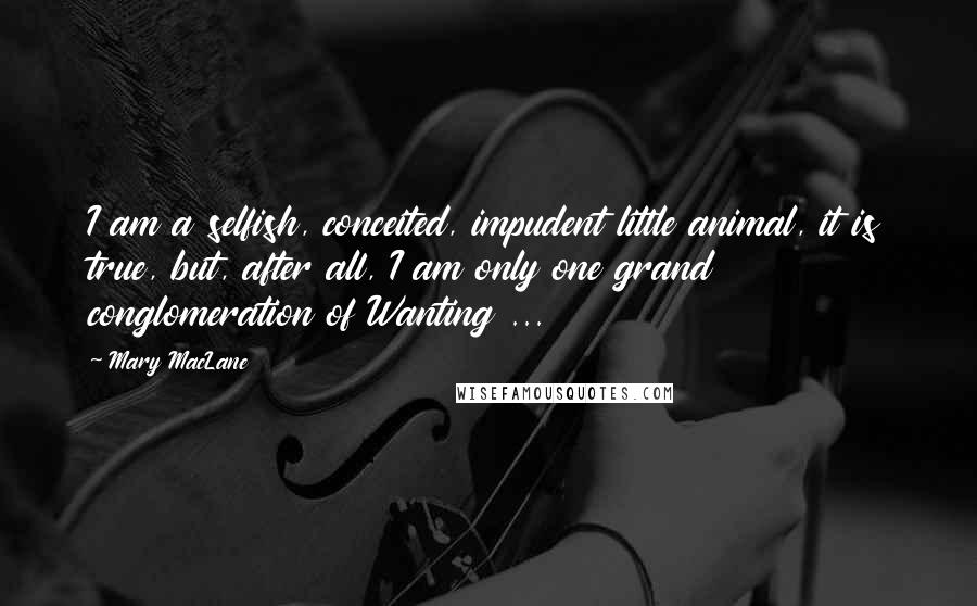Mary MacLane Quotes: I am a selfish, conceited, impudent little animal, it is true, but, after all, I am only one grand conglomeration of Wanting ...
