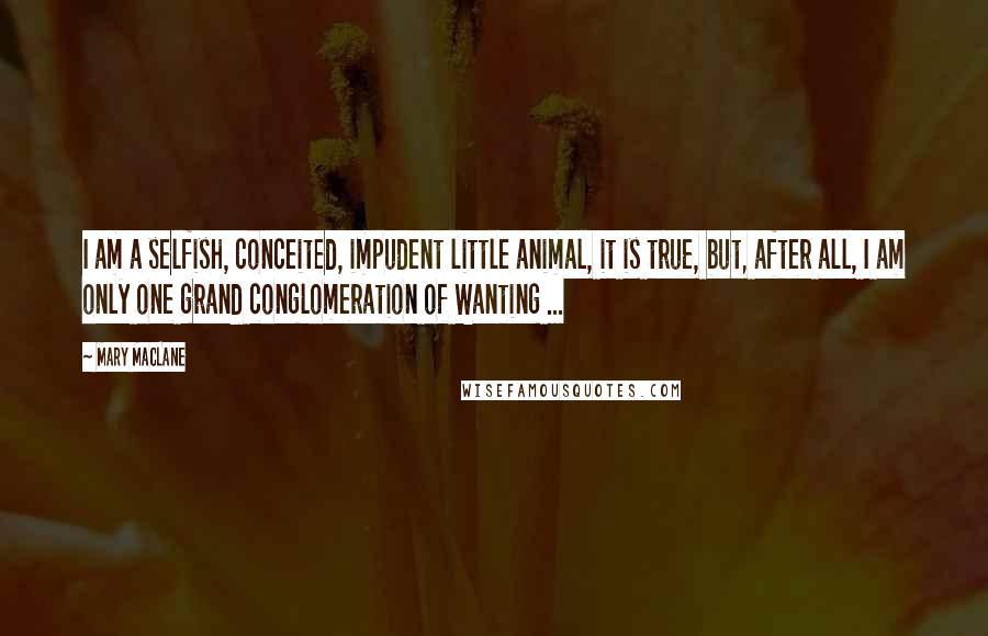 Mary MacLane Quotes: I am a selfish, conceited, impudent little animal, it is true, but, after all, I am only one grand conglomeration of Wanting ...