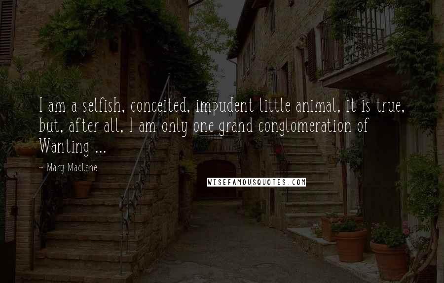 Mary MacLane Quotes: I am a selfish, conceited, impudent little animal, it is true, but, after all, I am only one grand conglomeration of Wanting ...