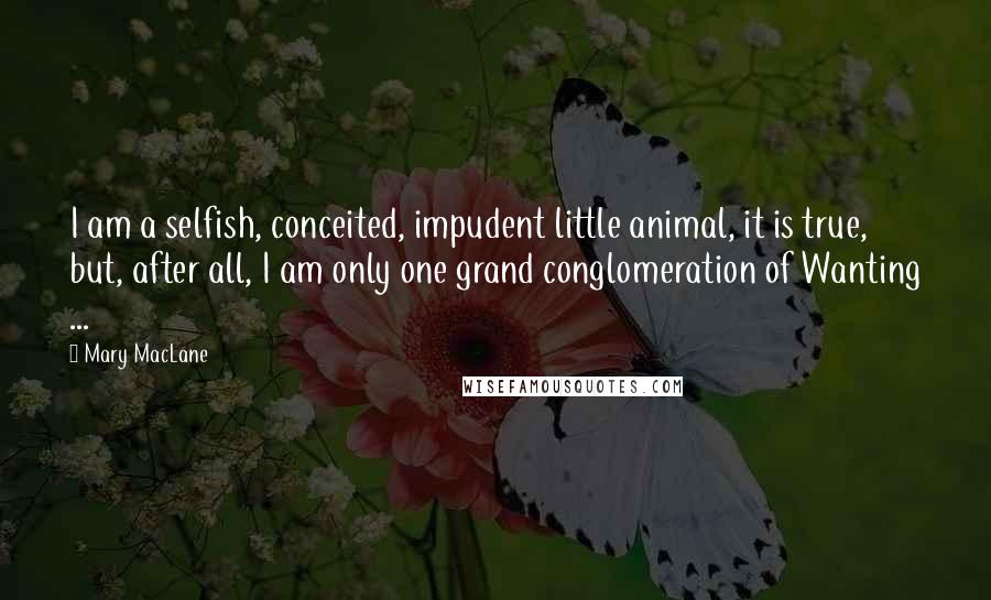 Mary MacLane Quotes: I am a selfish, conceited, impudent little animal, it is true, but, after all, I am only one grand conglomeration of Wanting ...