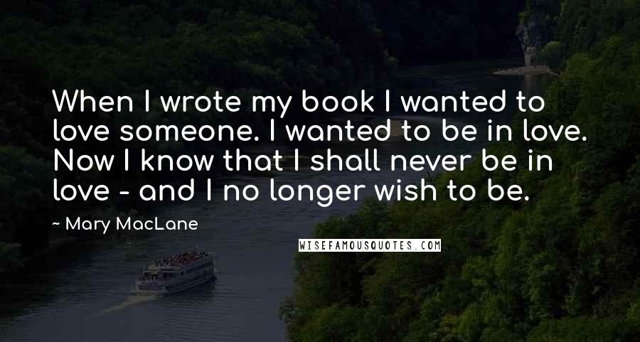 Mary MacLane Quotes: When I wrote my book I wanted to love someone. I wanted to be in love. Now I know that I shall never be in love - and I no longer wish to be.