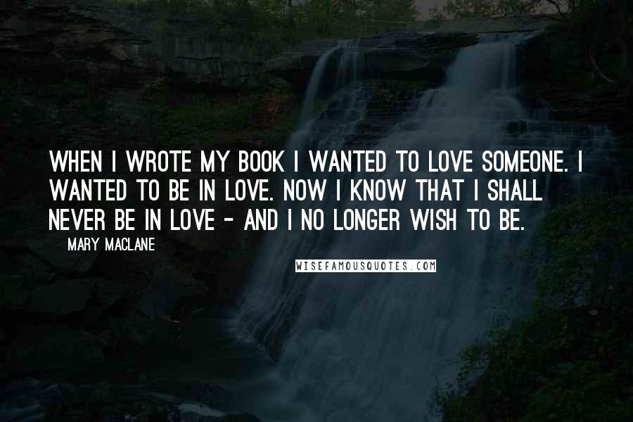 Mary MacLane Quotes: When I wrote my book I wanted to love someone. I wanted to be in love. Now I know that I shall never be in love - and I no longer wish to be.