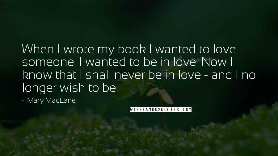 Mary MacLane Quotes: When I wrote my book I wanted to love someone. I wanted to be in love. Now I know that I shall never be in love - and I no longer wish to be.