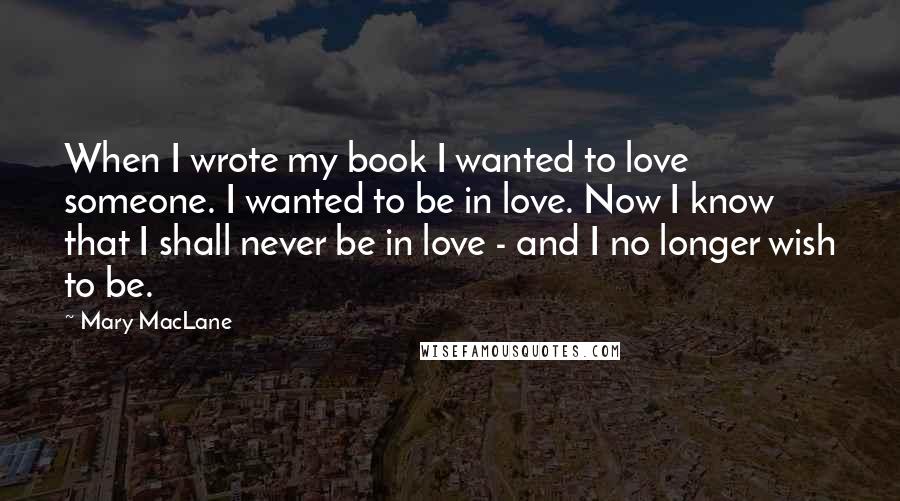 Mary MacLane Quotes: When I wrote my book I wanted to love someone. I wanted to be in love. Now I know that I shall never be in love - and I no longer wish to be.