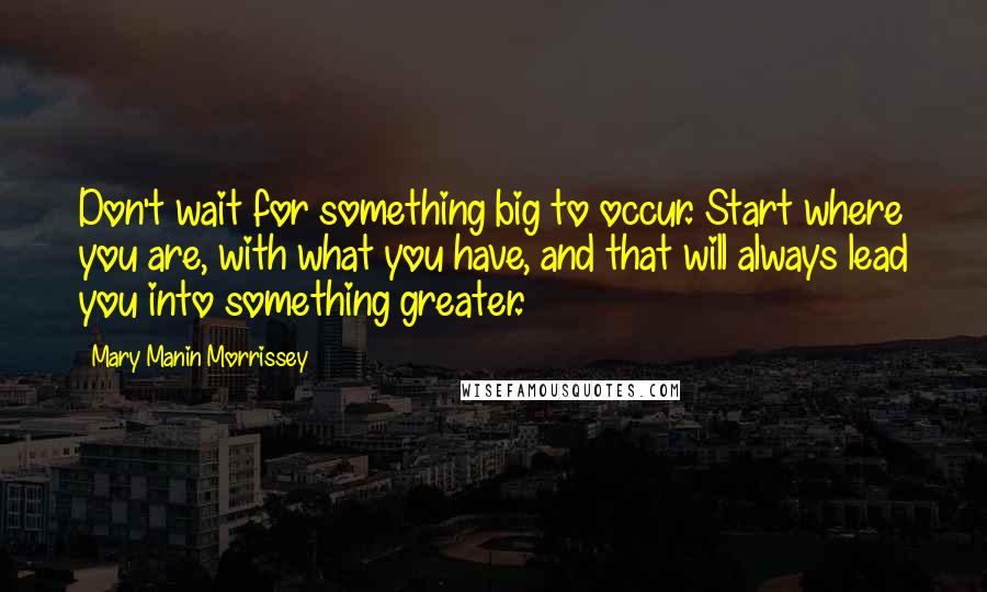 Mary Manin Morrissey Quotes: Don't wait for something big to occur. Start where you are, with what you have, and that will always lead you into something greater.