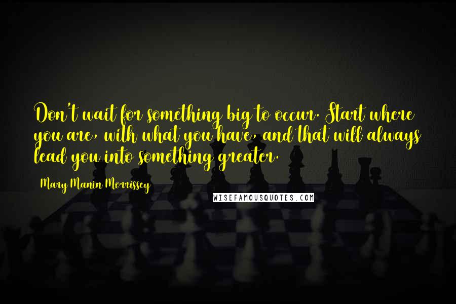 Mary Manin Morrissey Quotes: Don't wait for something big to occur. Start where you are, with what you have, and that will always lead you into something greater.