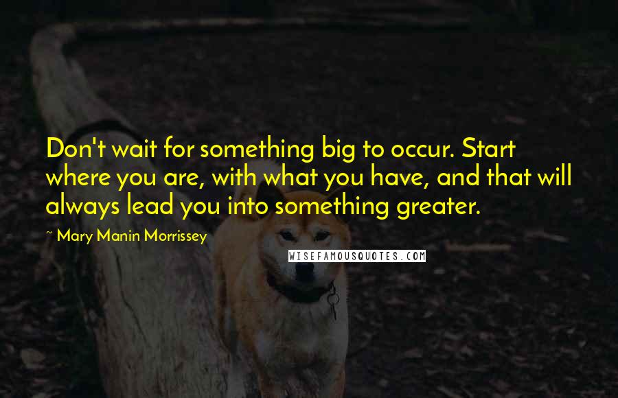 Mary Manin Morrissey Quotes: Don't wait for something big to occur. Start where you are, with what you have, and that will always lead you into something greater.