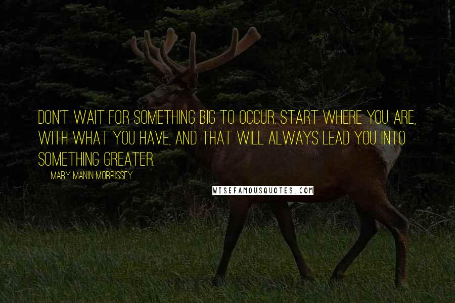 Mary Manin Morrissey Quotes: Don't wait for something big to occur. Start where you are, with what you have, and that will always lead you into something greater.