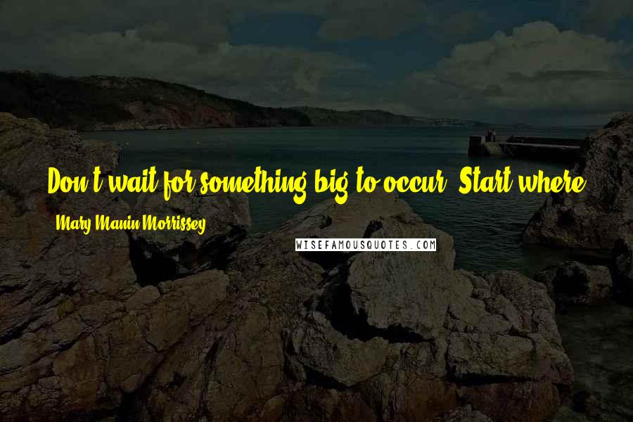 Mary Manin Morrissey Quotes: Don't wait for something big to occur. Start where you are, with what you have, and that will always lead you into something greater.
