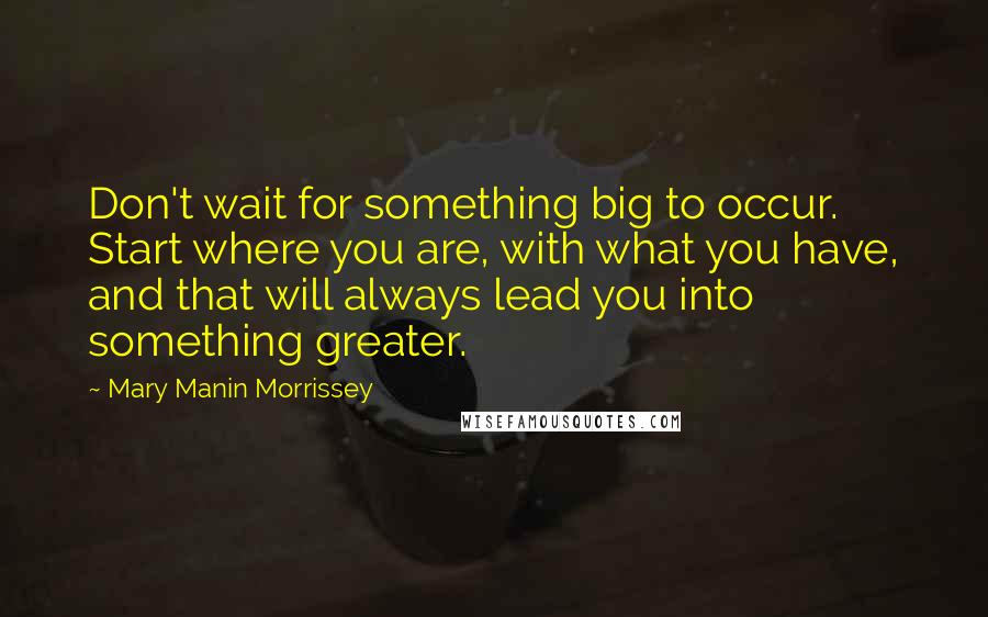 Mary Manin Morrissey Quotes: Don't wait for something big to occur. Start where you are, with what you have, and that will always lead you into something greater.