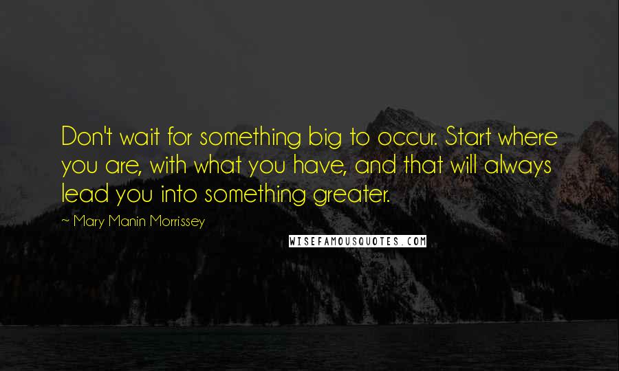 Mary Manin Morrissey Quotes: Don't wait for something big to occur. Start where you are, with what you have, and that will always lead you into something greater.