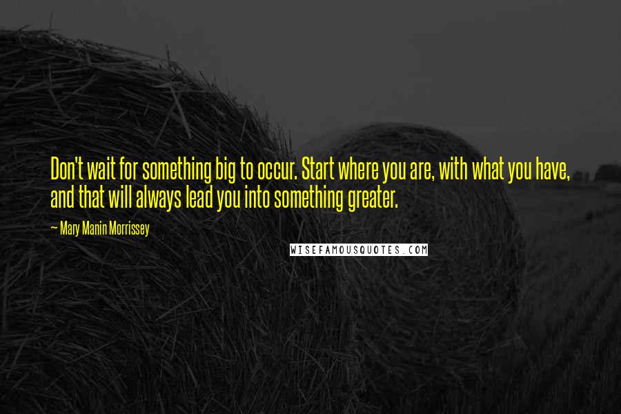 Mary Manin Morrissey Quotes: Don't wait for something big to occur. Start where you are, with what you have, and that will always lead you into something greater.