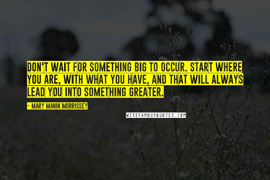Mary Manin Morrissey Quotes: Don't wait for something big to occur. Start where you are, with what you have, and that will always lead you into something greater.