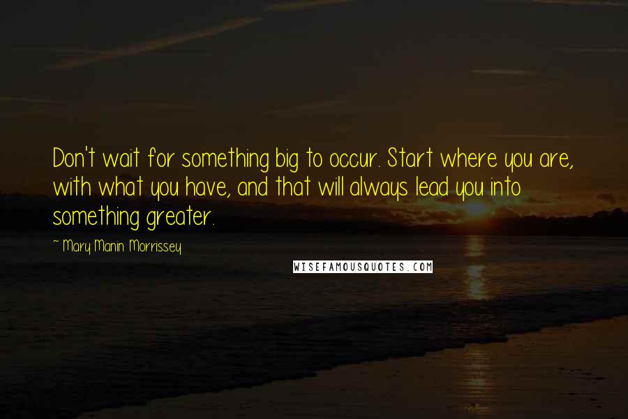 Mary Manin Morrissey Quotes: Don't wait for something big to occur. Start where you are, with what you have, and that will always lead you into something greater.