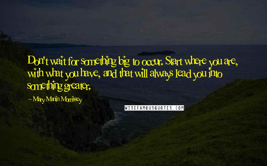Mary Manin Morrissey Quotes: Don't wait for something big to occur. Start where you are, with what you have, and that will always lead you into something greater.