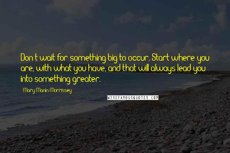 Mary Manin Morrissey Quotes: Don't wait for something big to occur. Start where you are, with what you have, and that will always lead you into something greater.