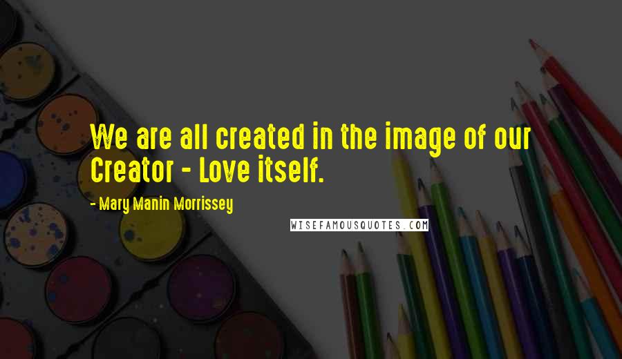 Mary Manin Morrissey Quotes: We are all created in the image of our Creator - Love itself.