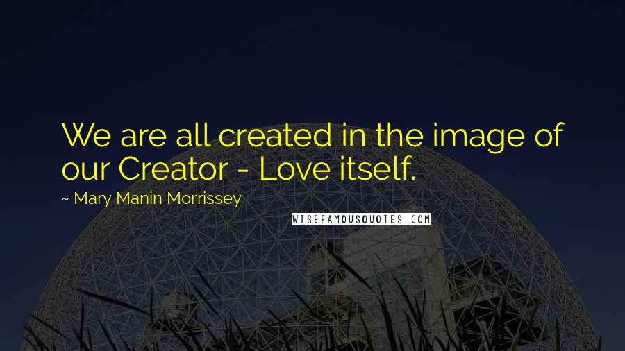 Mary Manin Morrissey Quotes: We are all created in the image of our Creator - Love itself.