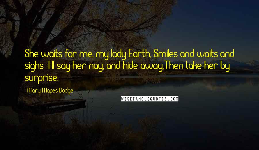 Mary Mapes Dodge Quotes: She waits for me, my lady Earth, Smiles and waits and sighs; I'll say her nay, and hide away, Then take her by surprise.