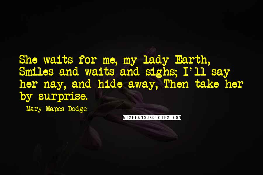 Mary Mapes Dodge Quotes: She waits for me, my lady Earth, Smiles and waits and sighs; I'll say her nay, and hide away, Then take her by surprise.