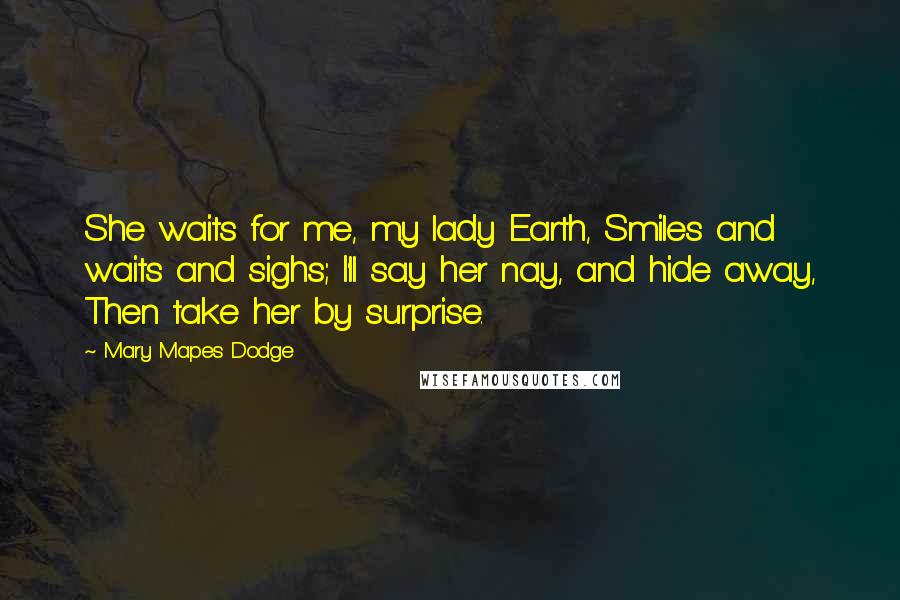 Mary Mapes Dodge Quotes: She waits for me, my lady Earth, Smiles and waits and sighs; I'll say her nay, and hide away, Then take her by surprise.