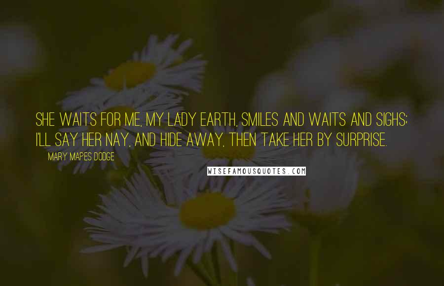 Mary Mapes Dodge Quotes: She waits for me, my lady Earth, Smiles and waits and sighs; I'll say her nay, and hide away, Then take her by surprise.