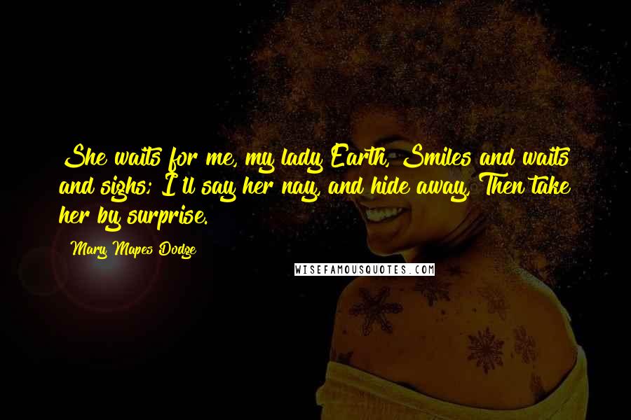 Mary Mapes Dodge Quotes: She waits for me, my lady Earth, Smiles and waits and sighs; I'll say her nay, and hide away, Then take her by surprise.