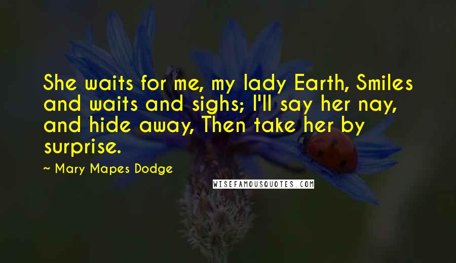Mary Mapes Dodge Quotes: She waits for me, my lady Earth, Smiles and waits and sighs; I'll say her nay, and hide away, Then take her by surprise.