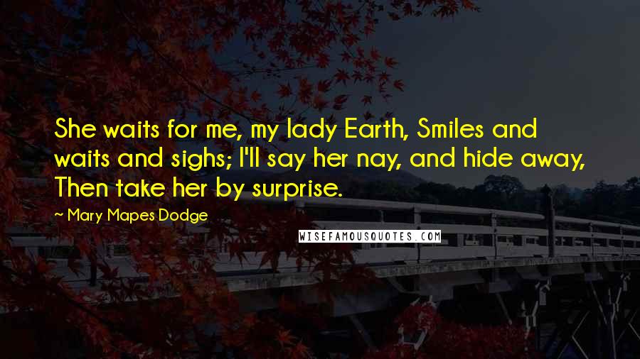 Mary Mapes Dodge Quotes: She waits for me, my lady Earth, Smiles and waits and sighs; I'll say her nay, and hide away, Then take her by surprise.