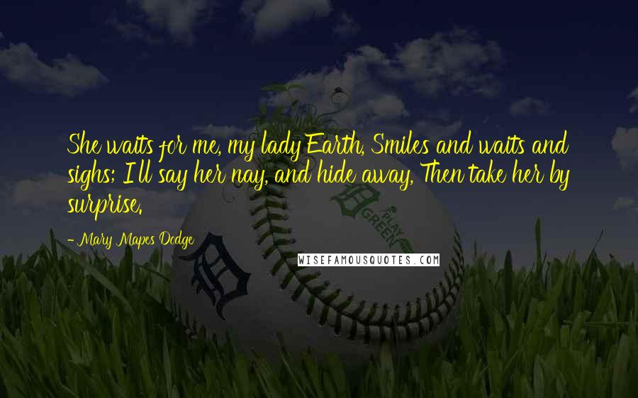 Mary Mapes Dodge Quotes: She waits for me, my lady Earth, Smiles and waits and sighs; I'll say her nay, and hide away, Then take her by surprise.