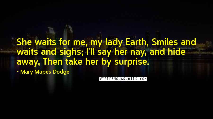 Mary Mapes Dodge Quotes: She waits for me, my lady Earth, Smiles and waits and sighs; I'll say her nay, and hide away, Then take her by surprise.