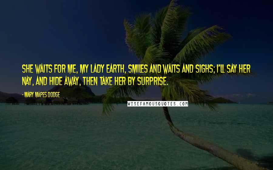 Mary Mapes Dodge Quotes: She waits for me, my lady Earth, Smiles and waits and sighs; I'll say her nay, and hide away, Then take her by surprise.