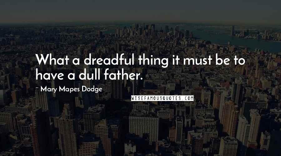 Mary Mapes Dodge Quotes: What a dreadful thing it must be to have a dull father.
