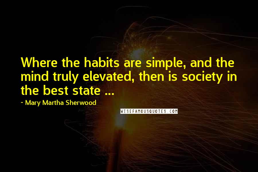 Mary Martha Sherwood Quotes: Where the habits are simple, and the mind truly elevated, then is society in the best state ...