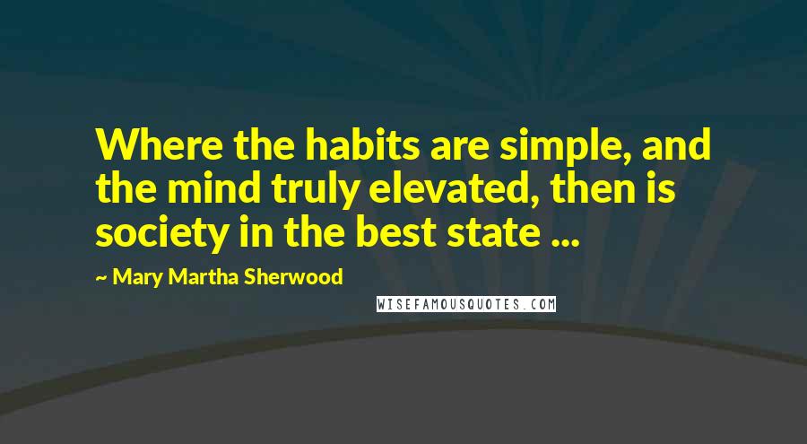 Mary Martha Sherwood Quotes: Where the habits are simple, and the mind truly elevated, then is society in the best state ...