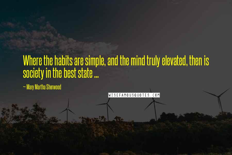 Mary Martha Sherwood Quotes: Where the habits are simple, and the mind truly elevated, then is society in the best state ...