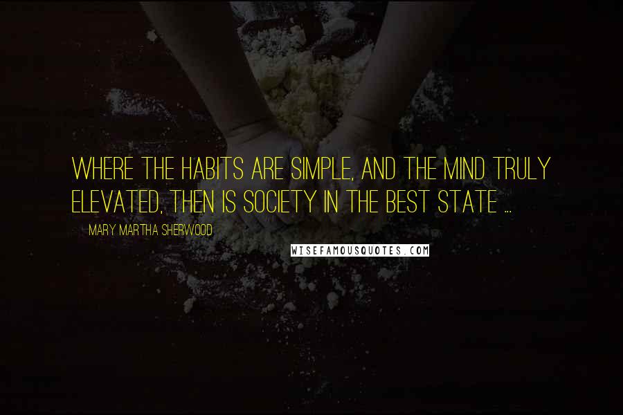 Mary Martha Sherwood Quotes: Where the habits are simple, and the mind truly elevated, then is society in the best state ...