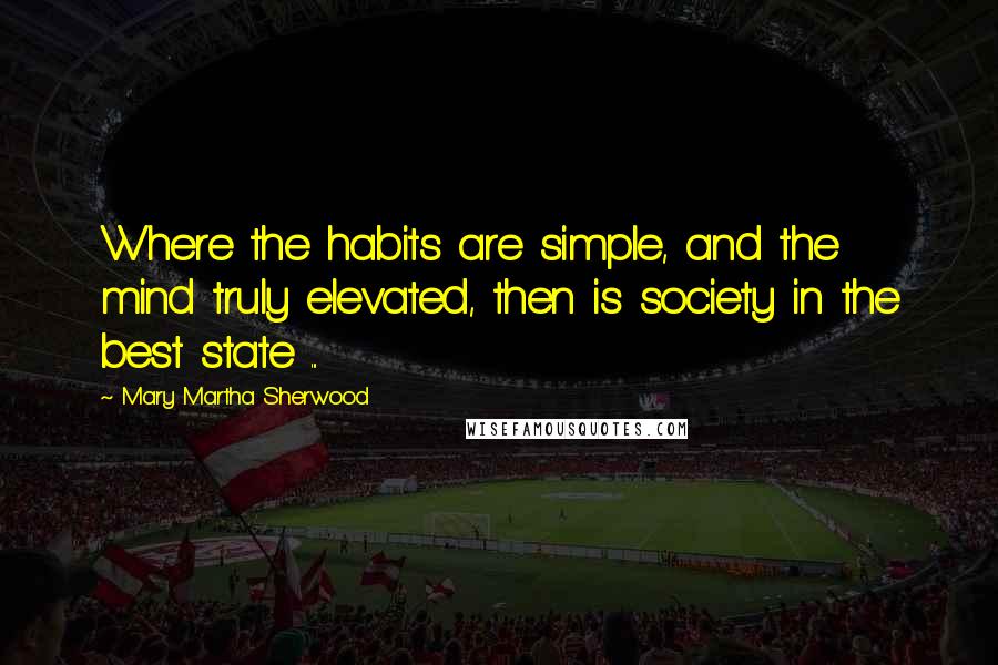 Mary Martha Sherwood Quotes: Where the habits are simple, and the mind truly elevated, then is society in the best state ...