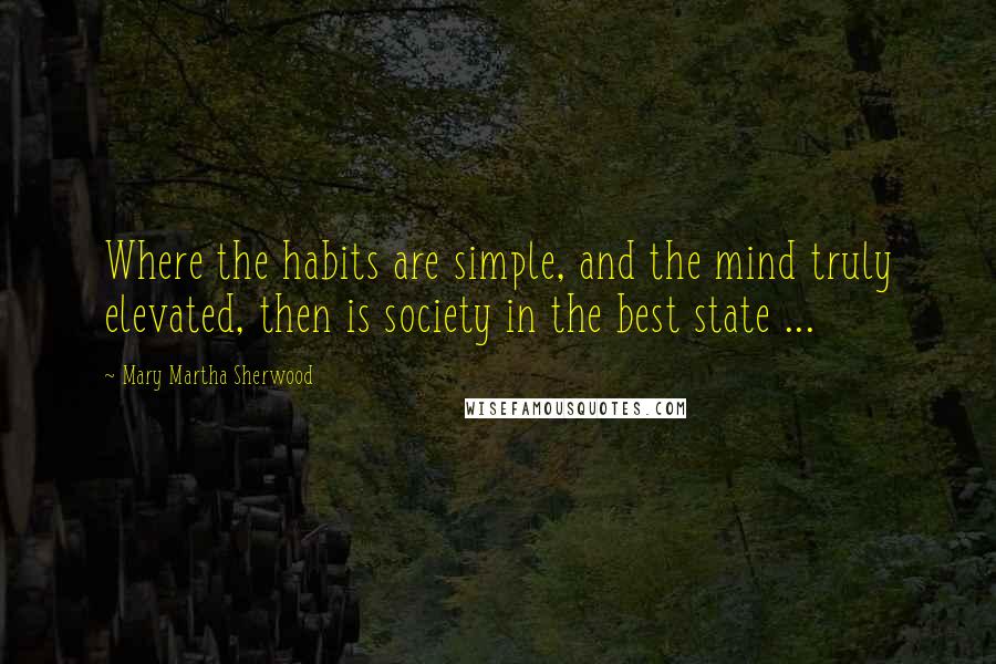 Mary Martha Sherwood Quotes: Where the habits are simple, and the mind truly elevated, then is society in the best state ...