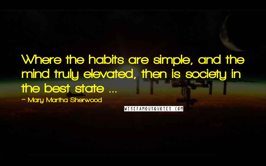 Mary Martha Sherwood Quotes: Where the habits are simple, and the mind truly elevated, then is society in the best state ...